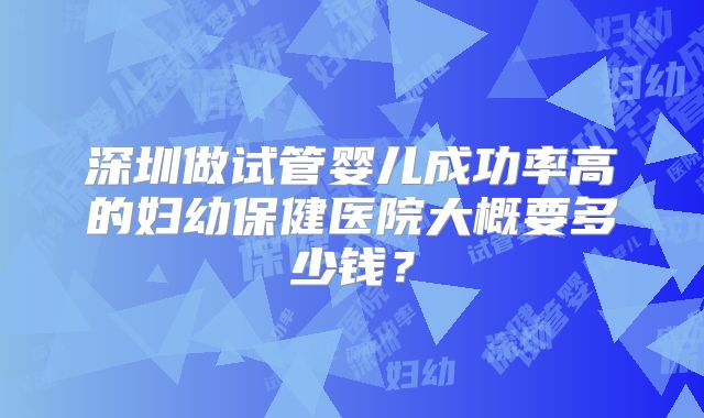 深圳做试管婴儿成功率高的妇幼保健医院大概要多少钱？