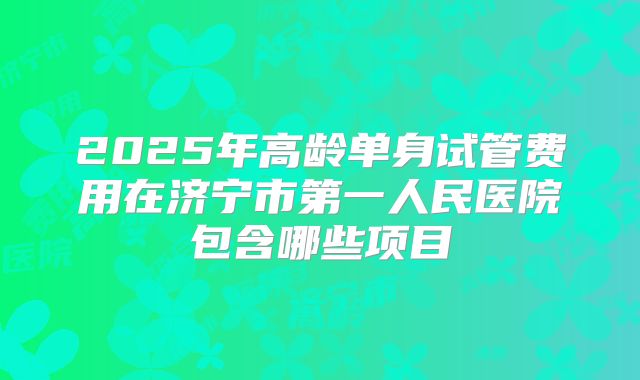 2025年高龄单身试管费用在济宁市第一人民医院包含哪些项目