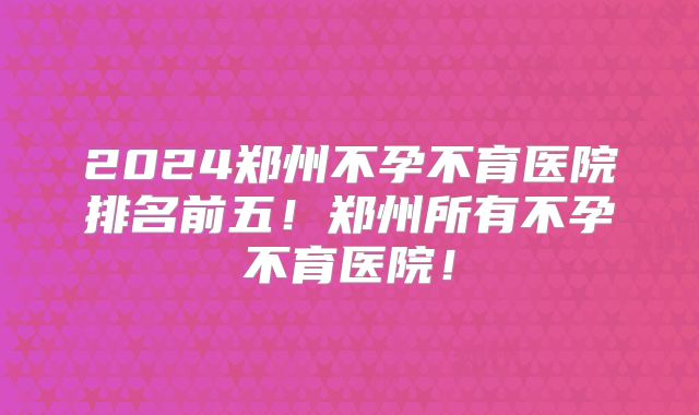 2024郑州不孕不育医院排名前五！郑州所有不孕不育医院！