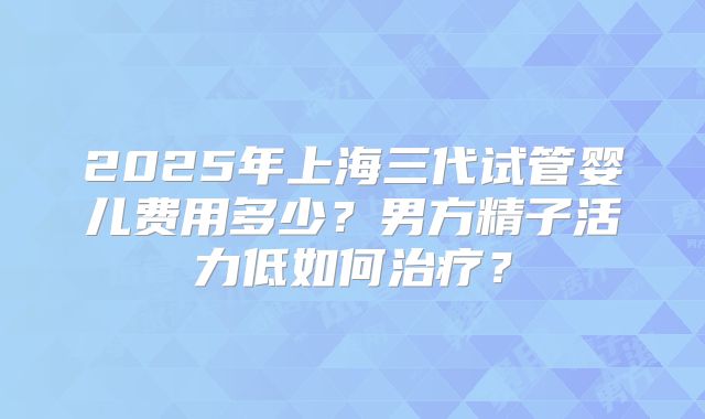 2025年上海三代试管婴儿费用多少？男方精子活力低如何治疗？