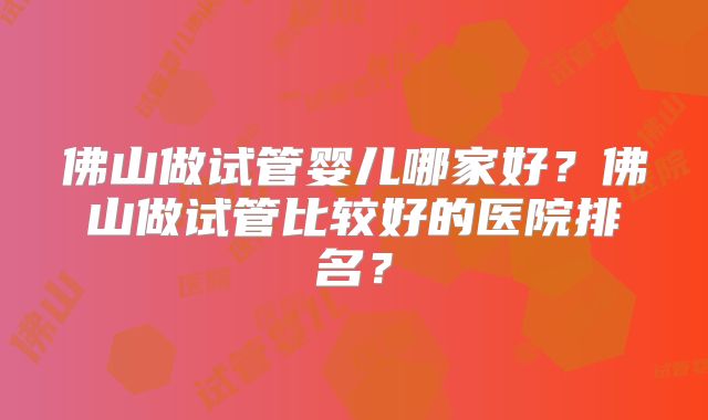 佛山做试管婴儿哪家好？佛山做试管比较好的医院排名？