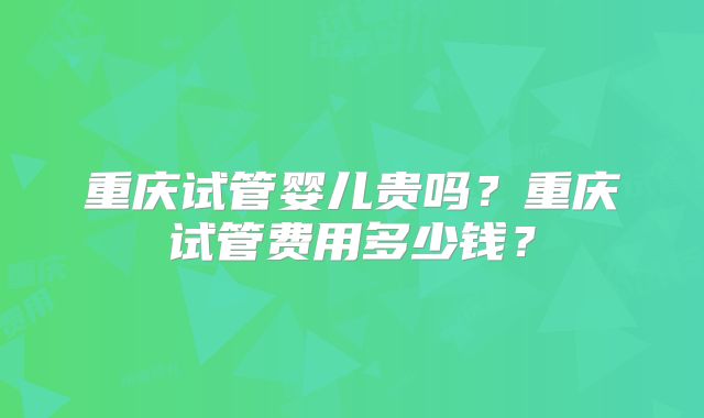 重庆试管婴儿贵吗？重庆试管费用多少钱？