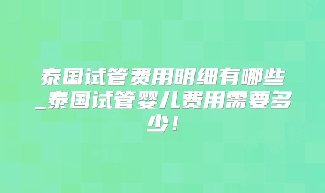 泰国试管费用明细有哪些_泰国试管婴儿费用需要多少！