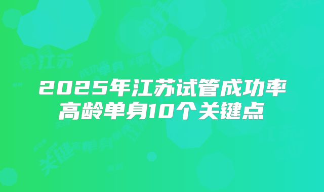 2025年江苏试管成功率高龄单身10个关键点