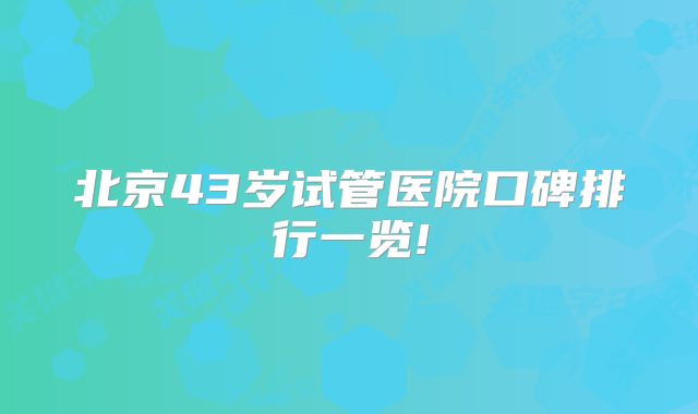 北京43岁试管医院口碑排行一览!
