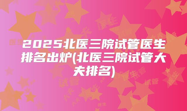 2025北医三院试管医生排名出炉(北医三院试管大夫排名)