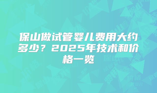 保山做试管婴儿费用大约多少？2025年技术和价格一览
