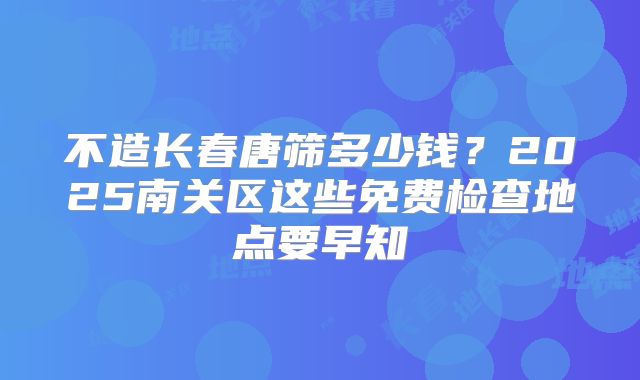 不造长春唐筛多少钱？2025南关区这些免费检查地点要早知