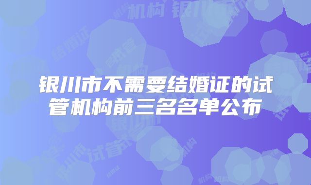 银川市不需要结婚证的试管机构前三名名单公布