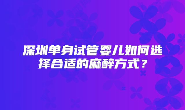 深圳单身试管婴儿如何选择合适的麻醉方式？
