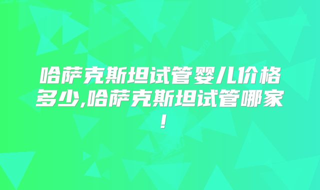 哈萨克斯坦试管婴儿价格多少,哈萨克斯坦试管哪家！
