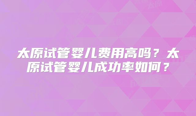 太原试管婴儿费用高吗？太原试管婴儿成功率如何？