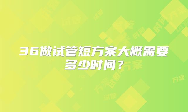36做试管短方案大概需要多少时间?