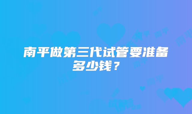 南平做第三代试管要准备多少钱？