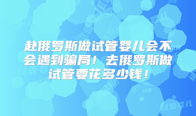 赴俄罗斯做试管婴儿会不会遇到骗局!去俄罗斯做试管要花多少钱!