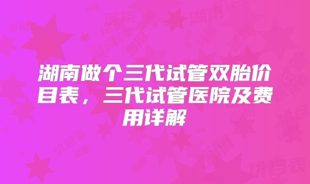 湖南做个三代试管双胎价目表，三代试管医院及费用详解