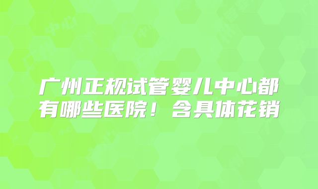 广州正规试管婴儿中心都有哪些医院！含具体花销