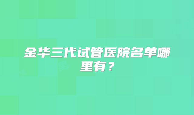 金华三代试管医院名单哪里有？