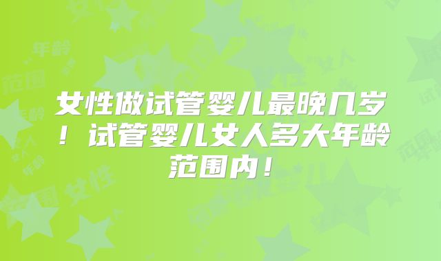 女性做试管婴儿最晚几岁！试管婴儿女人多大年龄范围内！