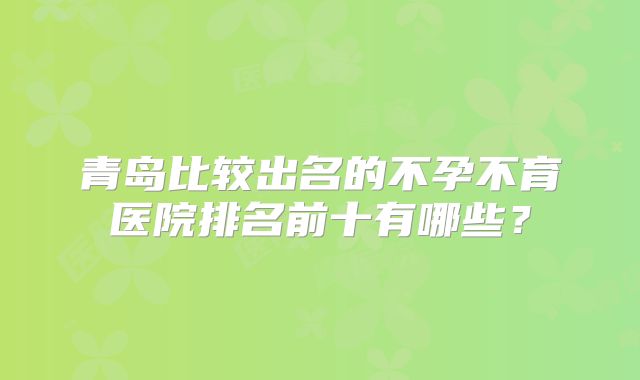 青岛比较出名的不孕不育医院排名前十有哪些？
