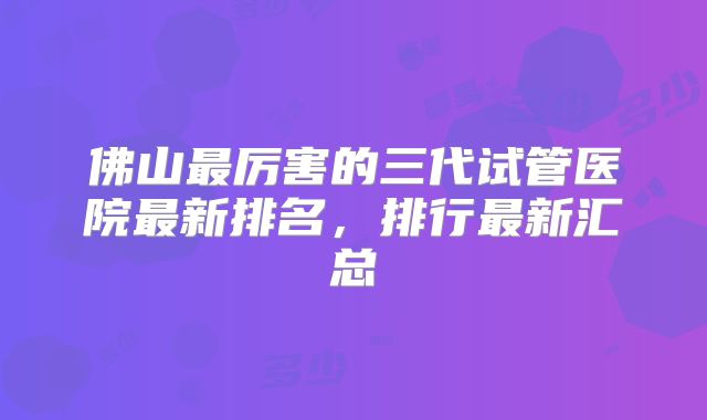 佛山最厉害的三代试管医院最新排名，排行最新汇总