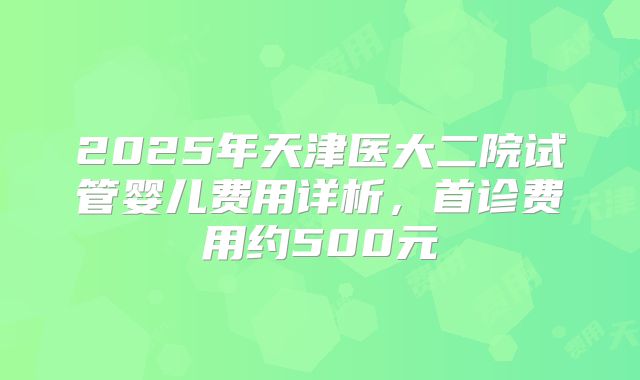 2025年天津医大二院试管婴儿费用详析，首诊费用约500元