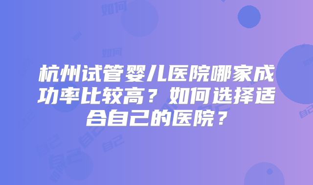 杭州试管婴儿医院哪家成功率比较高？如何选择适合自己的医院？