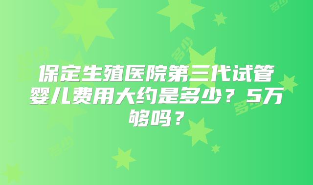 保定生殖医院第三代试管婴儿费用大约是多少？5万够吗？