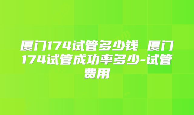 厦门174试管多少钱 厦门174试管成功率多少-试管费用