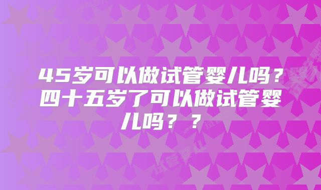 45岁可以做试管婴儿吗？四十五岁了可以做试管婴儿吗？？