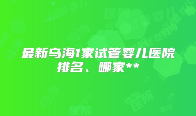最新乌海1家试管婴儿医院排名、哪家**
