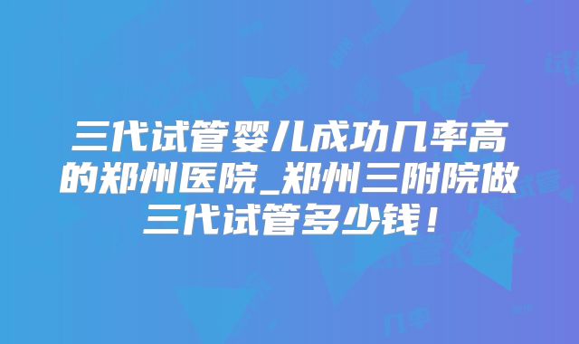 三代试管婴儿成功几率高的郑州医院_郑州三附院做三代试管多少钱！