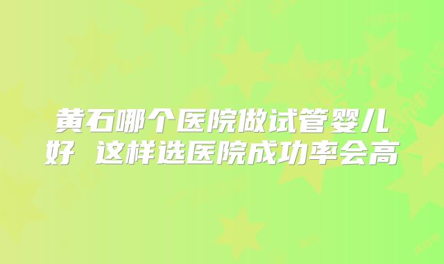 黄石哪个医院做试管婴儿好 这样选医院成功率会高