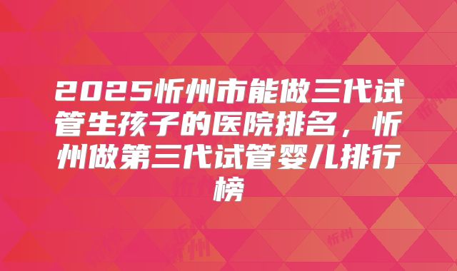 2025忻州市能做三代试管生孩子的医院排名，忻州做第三代试管婴儿排行榜