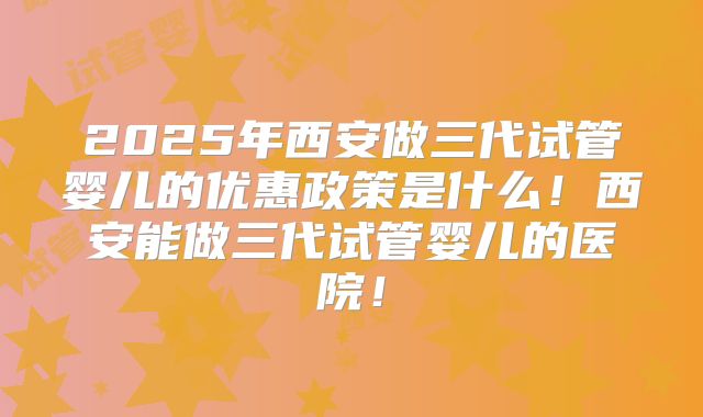 2025年西安做三代试管婴儿的优惠政策是什么！西安能做三代试管婴儿的医院！