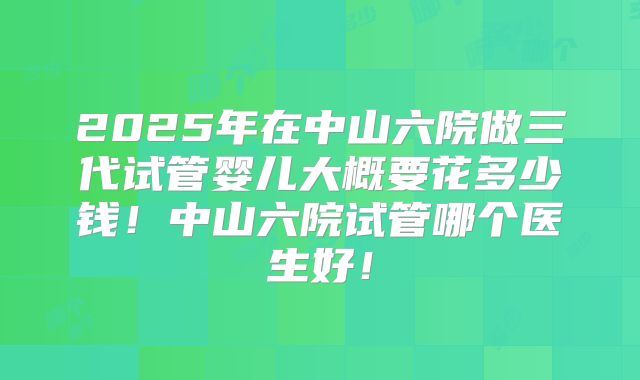 2025年在中山六院做三代试管婴儿大概要花多少钱！中山六院试管哪个医生好！