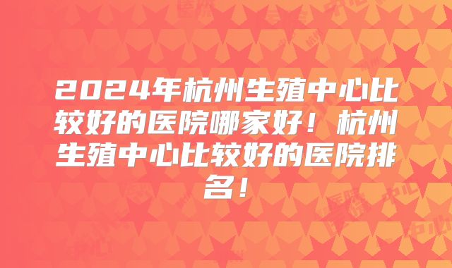 2024年杭州生殖中心比较好的医院哪家好!杭州生殖中心比较好的医院排名!