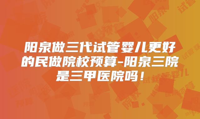 阳泉做三代试管婴儿更好的民做院校预算-阳泉三院是三甲医院吗!