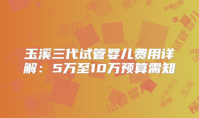 玉溪三代试管婴儿费用详解：5万至10万预算需知