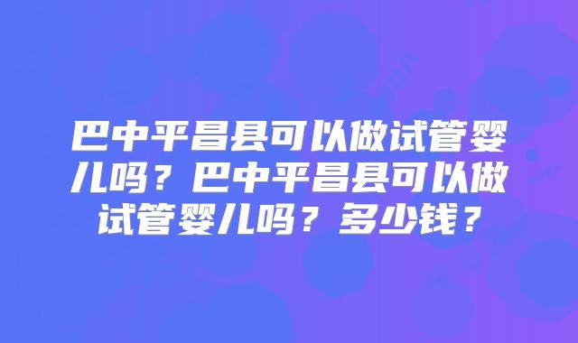 巴中平昌县可以做试管婴儿吗？巴中平昌县可以做试管婴儿吗？多少钱？