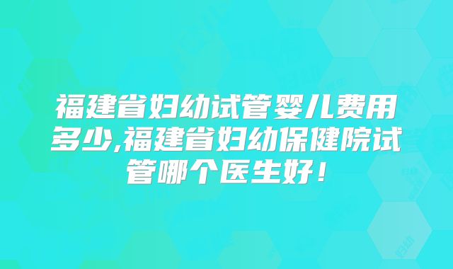 福建省妇幼试管婴儿费用多少,福建省妇幼保健院试管哪个医生好！