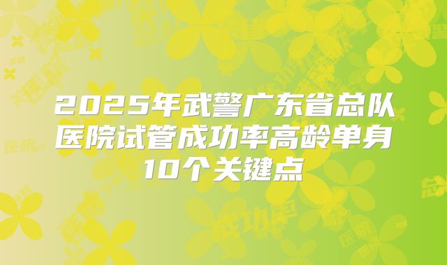 2025年武警广东省总队医院试管成功率高龄单身10个关键点