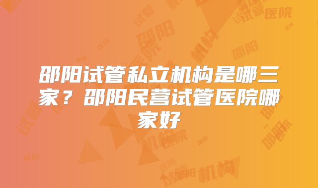 邵阳试管私立机构是哪三家？邵阳民营试管医院哪家好