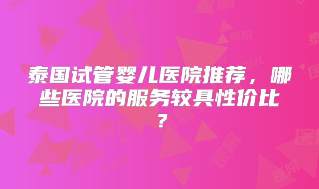 泰国试管婴儿医院推荐，哪些医院的服务较具性价比？