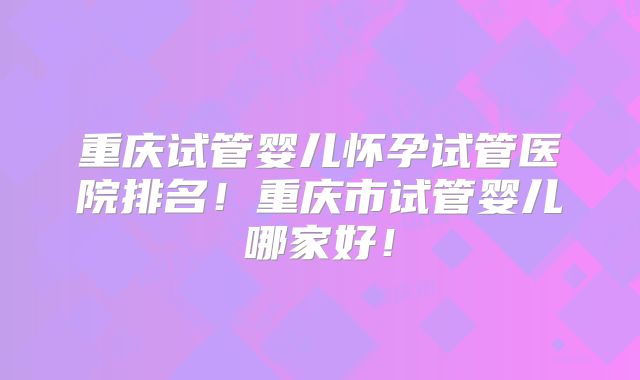 重庆试管婴儿怀孕试管医院排名！重庆市试管婴儿哪家好！