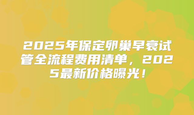 2025年保定卵巢早衰试管全流程费用清单，2025最新价格曝光！