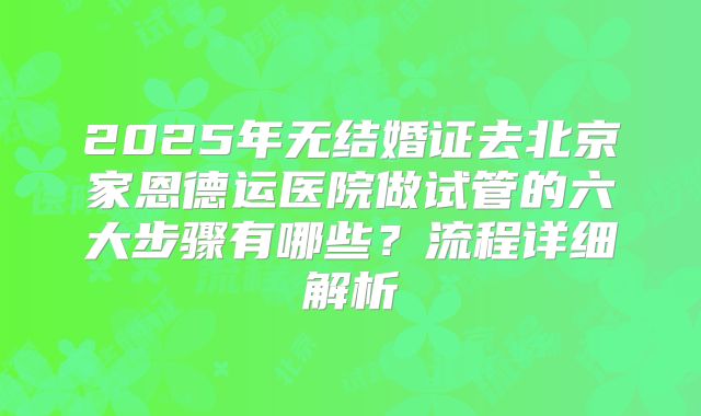 2025年无结婚证去北京家恩德运医院做试管的六大步骤有哪些？流程详细解析