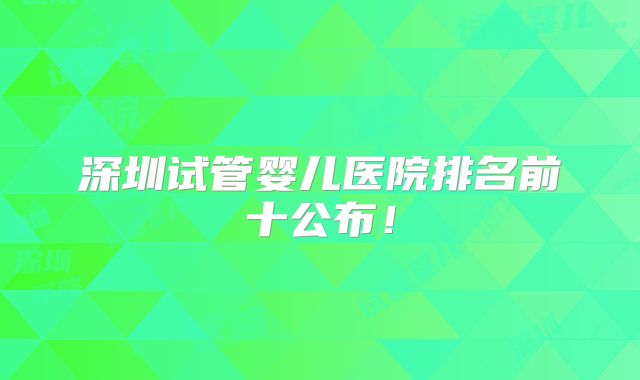 深圳试管婴儿医院排名前十公布!