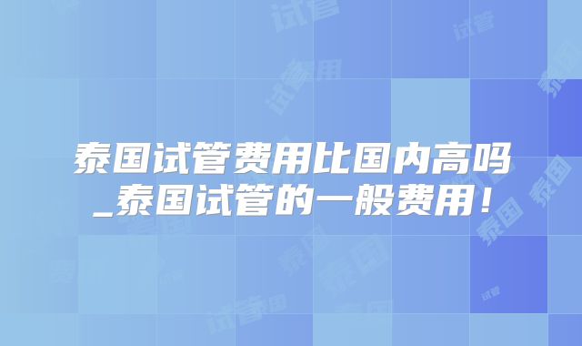 泰国试管费用比国内高吗_泰国试管的一般费用！