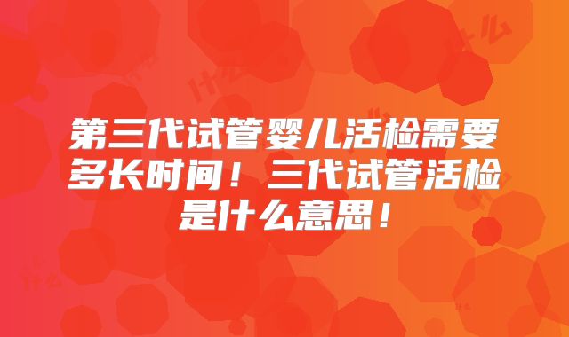 第三代试管婴儿活检需要多长时间！三代试管活检是什么意思！